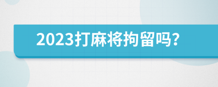 2023打麻将拘留吗？
