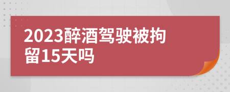 2023醉酒驾驶被拘留15天吗