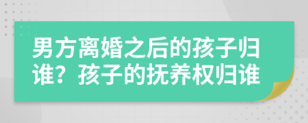 男方离婚之后的孩子归谁？孩子的抚养权归谁