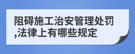 阻碍施工治安管理处罚,法律上有哪些规定