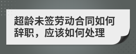 超龄未签劳动合同如何辞职，应该如何处理