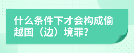 什么条件下才会构成偷越国（边）境罪?