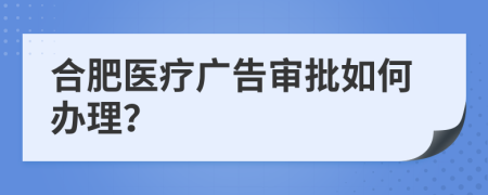 合肥医疗广告审批如何办理？