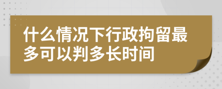 什么情况下行政拘留最多可以判多长时间