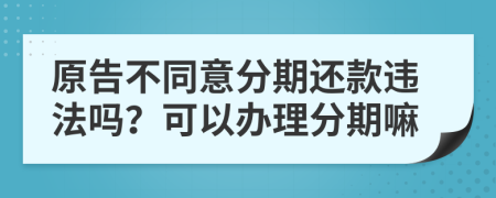 原告不同意分期还款违法吗？可以办理分期嘛