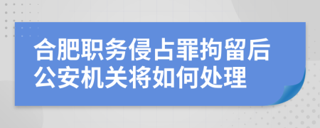 合肥职务侵占罪拘留后公安机关将如何处理