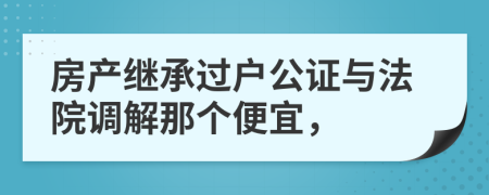 房产继承过户公证与法院调解那个便宜，