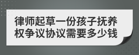 律师起草一份孩子抚养权争议协议需要多少钱