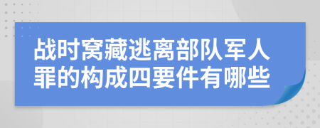 战时窝藏逃离部队军人罪的构成四要件有哪些