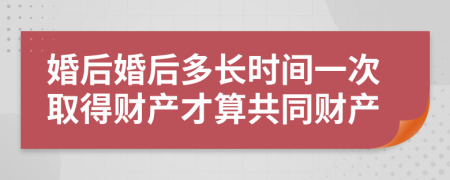 婚后婚后多长时间一次取得财产才算共同财产