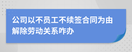 公司以不员工不续签合同为由解除劳动关系咋办