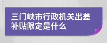 三门峡市行政机关出差补贴限定是什么