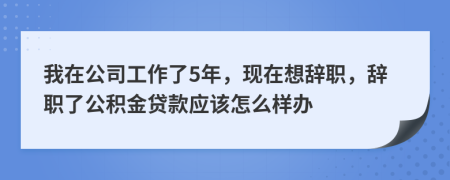 我在公司工作了5年，现在想辞职，辞职了公积金贷款应该怎么样办