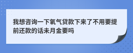 我想咨询一下氧气贷款下来了不用要提前还款的话未月金要吗