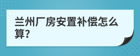 兰州厂房安置补偿怎么算？