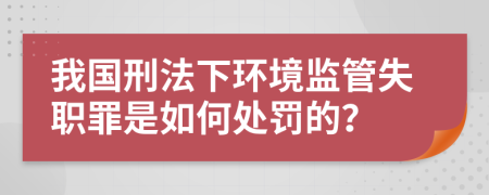 我国刑法下环境监管失职罪是如何处罚的？