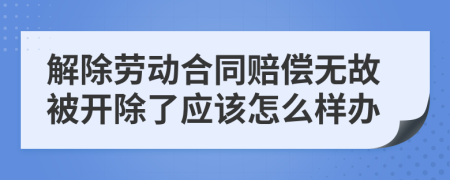 解除劳动合同赔偿无故被开除了应该怎么样办