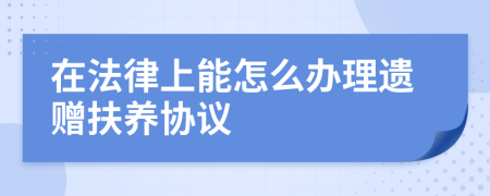 在法律上能怎么办理遗赠扶养协议