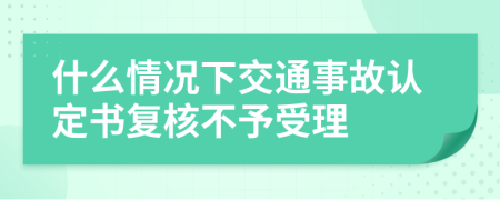 什么情况下交通事故认定书复核不予受理