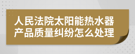 人民法院太阳能热水器产品质量纠纷怎么处理