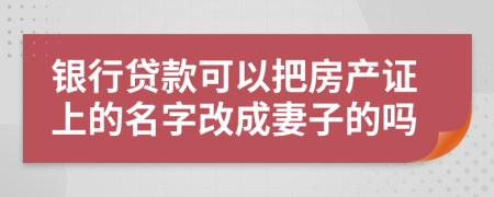 银行贷款可以把房产证上的名字改成妻子的吗