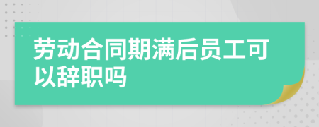 劳动合同期满后员工可以辞职吗