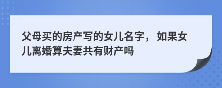 父母买的房产写的女儿名字， 如果女儿离婚算夫妻共有财产吗