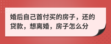 婚后自己首付买的房子，还的贷款，想离婚，房子怎么分