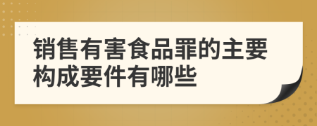 销售有害食品罪的主要构成要件有哪些