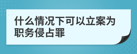 什么情况下可以立案为职务侵占罪