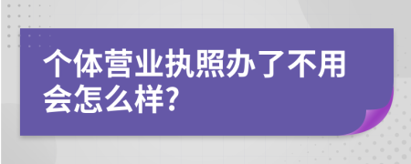 个体营业执照办了不用会怎么样?