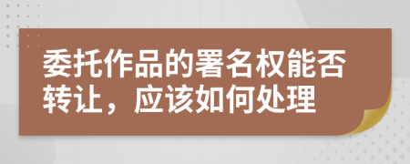 委托作品的署名权能否转让，应该如何处理