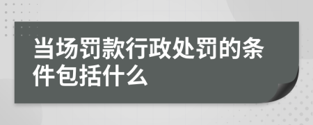 当场罚款行政处罚的条件包括什么