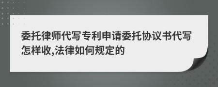 委托律师代写专利申请委托协议书代写怎样收,法律如何规定的