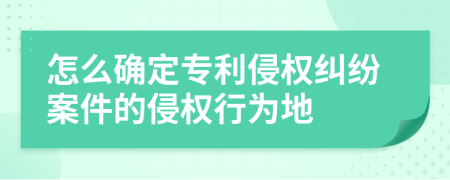 怎么确定专利侵权纠纷案件的侵权行为地