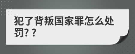 犯了背叛国家罪怎么处罚? ?