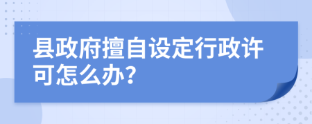 县政府擅自设定行政许可怎么办？