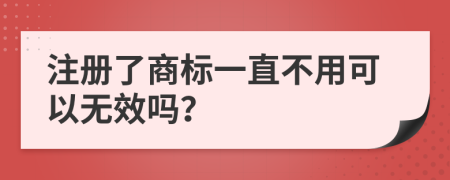 注册了商标一直不用可以无效吗？