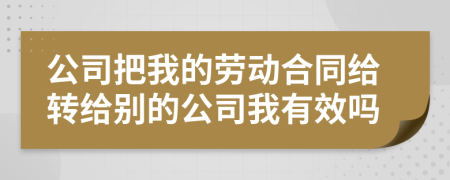 公司把我的劳动合同给转给别的公司我有效吗