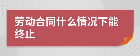 劳动合同什么情况下能终止