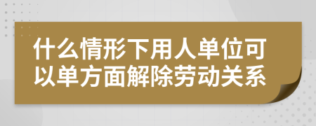 什么情形下用人单位可以单方面解除劳动关系