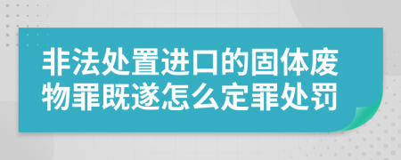 非法处置进口的固体废物罪既遂怎么定罪处罚