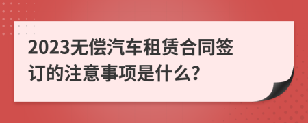 2023无偿汽车租赁合同签订的注意事项是什么？