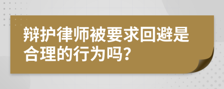 辩护律师被要求回避是合理的行为吗？