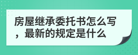 房屋继承委托书怎么写，最新的规定是什么