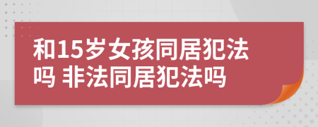 和15岁女孩同居犯法吗 非法同居犯法吗