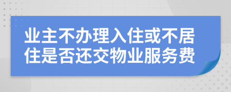 业主不办理入住或不居住是否还交物业服务费