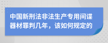 中国新刑法非法生产专用间谍器材罪判几年，该如何规定的