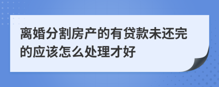 离婚分割房产的有贷款未还完的应该怎么处理才好