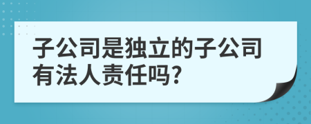 子公司是独立的子公司有法人责任吗?